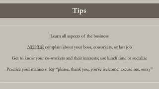 Tips
Learn all aspects of the business
NEVER complain about your boss, coworkers, or last job
Get to know your co-workers and their interests; use lunch time to socialize
Practice your manners! Say “please, thank you, you’re welcome, excuse me, sorry”
 