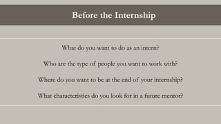 Before the Internship
What do you want to do as an intern?
Who are the type of people you want to work with?
Where do you want to be at the end of your internship?
What characteristics do you look for in a future mentor?
 