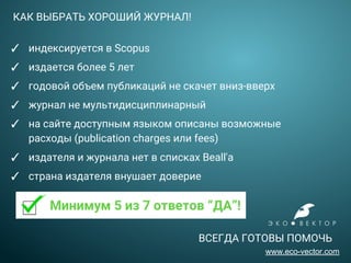 КАК ВЫБРАТЬ ХОРОШИЙ ЖУРНАЛ!
✓ индексируется в Scopus
✓ издается более 5 лет
✓ годовой объем публикаций не скачет вниз-вверх
✓ журнал не мультидисциплинарный
✓ на сайте доступным языком описаны возможные
расходы (publication charges или fees)
✓ издателя и журнала нет в списках Beall'а
✓ страна издателя внушает доверие
Минимум 5 из 7 ответов “ДА”!
ВСЕГДА ГОТОВЫ ПОМОЧЬ
www.eco-vector.com
 