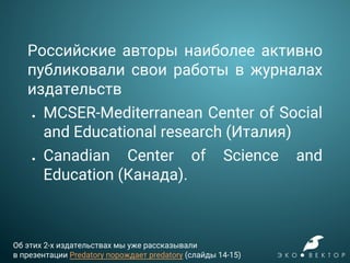 Российские авторы наиболее активно
публиковали свои работы в журналах
издательств
● MCSER-Mediterranean Center of Social
and Educational research (Италия)
● Canadian Center of Science and
Education (Канада).
Об этих 2-х издательствах мы уже рассказывали
в презентации Predatory порождает predatory (слайды 14-15)
 