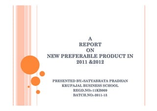 A
         REPORT
            ON
NEW PREFERABLE PRODUCT IN
        2011 &2012


 PRESENTED BY:-SATYABRATA PRADHAN
     KRUPAJAL BUSINESS SCHOOL
         REGD.NO:-11KB009
           EGD.NO:-11KB009
         BATCH.NO:-2011-13
 