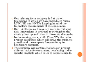 � Our primary focus category is flat panel
  televisions in which we have introduced Viera
  LCD/LED and 3D TVs keeping in mind the
  technology requirements of the consumers.
� Our R&D team continuously keeps introducing
  new innovations in products to strengthen the
  existing line up and cater to consumer demands. 
� In the coming years, while Viera TVs the main
  product categories which will drive the business
  growth and the company foresees foray in
  healthcare segment.
� The company will continue to focus on product
  differentiation for consumers, developing India-
  specific products which cater to domestic needs.
 