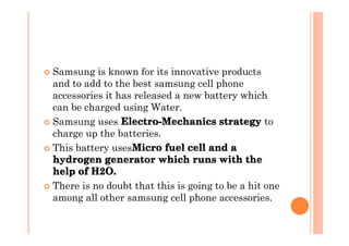 � Samsung is known for its innovative products
  and to add to the best samsung cell phone
  accessories it has released a new battery which
  can be charged using Water.
                  Electro-Mechanics strategy to
� Samsung uses Electro-Mechanics strategy
  charge up the batteries.
                    Micro
� This battery usesMicro fuel cell and a
  hydrogen generator which runs with the
  help of H2O. 
          H2O. 
� There is no doubt that this is going to be a hit one
  among all other samsung cell phone accessories.
 