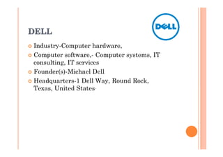 DELL
� Industry-Computer hardware,
� Computer software,- Computer systems, IT
  consulting, IT services
� Founder(s)-Michael Dell

� Headquarters-1 Dell Way, Round Rock,
  Texas, United States.
 