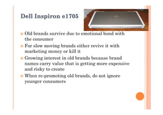 Dell Inspiron e1705

� Old brands survive due to emotional bond with
  the consumer
� For slow moving brands either revive it with
  marketing money or kill it
� Growing interest in old brands because brand
  names carry value that is getting more expensive
  and risky to create
� When re-promoting old brands, do not ignore
  younger consumers
 