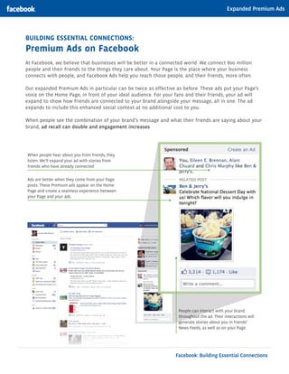 Expanded Premium Ads




Building EssEntial ConnECtions:
Premium ads on Facebook
At Facebook, we believe that businesses will be better in a connected world. We connect 800 million
people and their friends to the things they care about. Your Page is the place where your business
connects with people, and Facebook Ads help you reach those people, and their friends, more often.

Our expanded Premium Ads in particular can be twice as effective as before. These ads put your Page’s
voice on the Home Page, in front of your ideal audience. For your fans and their friends, your ad will
expand to show how friends are connected to your brand alongside your message, all in one. The ad
expands to include this enhanced social context at no additional cost to you.

When people see the combination of your brand’s message and what their friends are saying about your
brand, ad recall can double and engagement increases.




When people hear about you from friends, they
listen. We’ll expand your ad with stories from
friends who have already connected.


Ads are better when they come from your Page
posts. These Premium ads appear on the Home
Page and create a seamless experience between
your Page and your ads.




                                                                  People can interact with your brand
                                                                  throughout the ad. Their interactions will
                                                                  generate stories about you in friends’
                                                                  News Feeds, as well as on your Page.




                                                                 Facebook: Building Essential Connections
 