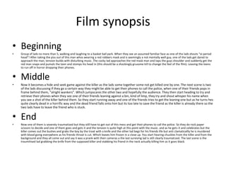 Film synopsis
• Beginning
• Group of lads no more than 5, walking and laughing to a basket ball park. When they see an assumed familiar face as one of the lads shouts “oi period
head”! After taking the piss out of this man whos wearing a red robbers mask and is seemingly a not mentally well guy, one of the lads get dared to
approach the man, tension builds with disturbing music. The cocky lad approaches the red mask man and taps the guys shoulder and suddenly get the
red man snaps and pumals the teen and stomps his head in (this should be a shockingly grusome kill to change the feel of the film). Leaving the teens
to run off in horror dropping their phones.
• Middle
• Now it becomes a hide and seek game against the killer as the lads some together some not get killed one by one. The next scene is two
of the lads discussing if they go a certain way they might be able to get their phones to call the police, when one of their friends pops in
frame behind them, “alright wankers”. Which jumpscares the other two and hopefully the audience. They then start heading to try and
retrieve their phones when they see one of their friends leaning against a bin, kind of limp, they try and shout whisper his name when
you see a shot of the killer behind them. So they start running away and one of the friends tries to get the leaning one but as he turns hes
quite clearly dead in a horrific way and the dead friend falls onto him but its too late to save the friend as the killer is already there so the
two lads have to leave the friend who is stuck.
• End
• Now one of them is severely traumatized but they still have to get out of this mess and get their phones to call the police. So they do rock paper
scissors to decide and one of them goes and gets it and the tension is quite high at this point with the music. and as he gets it and celebrates but the
killer comes out the bushes and grabs the boy by the troat with a knife and the other lad begs for his friends life but anti clamaticallly he is murdered
with blood going everywhere as his friends throat is cut. Which leaves him frozen in a close up. You start hearing chuckles from the killer and from the
background and they all come out and say it was a prank with their cameras a the last surviving lad is still clearly traumatized. The last scene is the
traumitised lad grabbing the knife from the supposed killer and stabbing his friend in the neck actually killing him as it goes black.
 