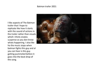 Batman trailer 2021
I like aspects of The Batman
trailer that I hope to
replicate like how it starts
with the sound of actions in
the trailer rather than visuals
which i think creates
suspense as you don know
whats happening. I also like
ho the music stops when
batman fights this guy and al
you can hear is this guy
getting pummeled before it
goes into the beat drop of
the song.
 