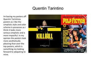 Quentin Tarintino
Im basing my posters off
Quentin Tarintinos
posters as i like the
simplistic style and color
scheme is possesses as i
think it looks more
serious simplistic and is
more impactful. In my
opinion the posters look
more aesthetically
pleasing than over the
top posters, which is
something my looking
forward to adapating to
mine.
 