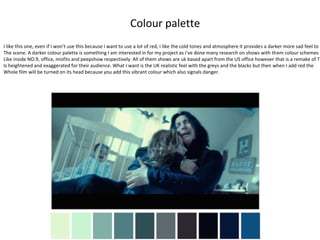 Colour palette
I like this one, even if I won’t use this because I want to use a lot of red, I like the cold tones and atmosphere it provides a darker more sad feel to
The scene. A darker colour palette is something I am interested in for my project as i’ve done many research on shows with them colour schemes
Like inside NO.9, office, misfits and peepshow respectively. All of them shows are uk based apart from the US office however that is a remake of Th
Is heightened and exaggerated for their audience. What I want is the UK realistic feel with the greys and the blacks but then when I add red the
Whole film will be turned on its head because you add this vibrant colour which also signals danger.
 