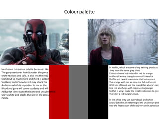 Colour palette
Ive chosen this colour palette because I like
The grey overtones how it makes the piece
More realistic and cold. It also lets the red]
Stand out so much more and if red is added
Suddenly out of nowhere it may shock the
Audience which is important to me as the
Blood and gore will come suddenly and will
Add great contrast to the bland and unsubstantial
Greys white and blacks that are in the colour
Palete.
In misfits, which was one of my existing products
they have the same grey bland
Colour scheme but instead of red its orange
As they all where orange community service
Outfits and I want to emulate that but replace
The orange with red as mine is a full out horror
With lots of blood and the main killer where’s red,
And red also helps with representing danger
So that is why I made the creative decision to give
The killer a red burglars mask.
In the office they use a grey black and white
colour Scheme; im referring to the Uk version and
Also the first season of the US version in particular
 