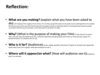 Pre-production
• What are you making? (explain what you have been asked to
do)I am making a film roughly 5 mins of less. For my fmp, we got the choice to do pretty much anything kind of. So I picked
film because one Scott says that’ll be the best for the grade and two its definitely what im most passionate about its pretty
much why I did this course and what I most likely want to do when I’m older.
• Why? (What is the purpose of making your Film) Firstly I think its to prove
that I can and I have the talent to do this, I think the experience would be great and ill learn so much and also I guess if it
bombs ill know if I’m suited for this or not.
• Who is it for? (Audience)Friends, college, possible universities. If it goes on youtube and is good who
knows who’ll see it If it is good I really want everyone to see it.
• Where will it appear/on what? (How will audience see it)Im going to
post it on youtube.
Reflection:
 