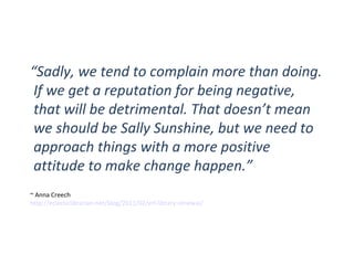 OPPORTUNITIES “ Sadly, we tend to complain more than doing. If we get a reputation for being negative, that will be detrimental. That doesn’t mean we should be Sally Sunshine, but we need to approach things with a more positive attitude to make change happen.” ~ Anna Creech http://eclecticlibrarian.net/blog/2011/02/erl-library-renewal/   
