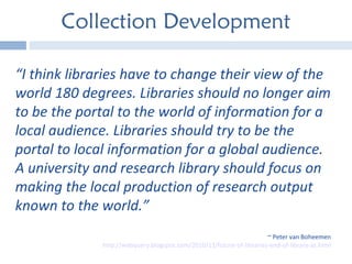 Collection Development “ I think libraries have to change their view of the world 180 degrees. Libraries should no longer aim to be the portal to the world of information for a local audience. Libraries should try to be the portal to local information for a global audience. A university and research library should focus on making the local production of research output known to the world.”  ~ Peter van Boheemen http://webquery.blogspot.com/2010/11/future-of-libraries-end-of-library-as.html 