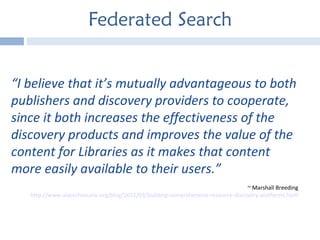 Federated Search “ I believe that it’s mutually advantageous to both publishers and discovery providers to cooperate, since it both increases the effectiveness of the discovery products and improves the value of the content for Libraries as it makes that content more easily available to their users.”  ~ Marshall Breeding http://www.alatechsource.org/blog/2011/03/building-comprehensive-resource-discovery-platforms.html 