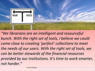 “ We librarians are an intelligent and resourceful bunch. With the right set of tools, I believe we could come close to creating ‘perfect’ collections to meet the needs of our users. With the right set of tools, we can be better stewards of the financial resources provided by our institutions. It’s time to work smarter, not harder.” ~  Anna Creech,  http://acrlog.org/2010/11/09/building-smart-collections-for-todays-users/   