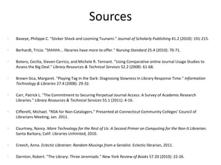 Sources Baveye, Philippe C. "Sticker Shock and Looming Tsunami."  Journal of Scholarly Publishing  41.2 (2010): 191-215.  Berhardt, Tricia. "Shhhhh... libraries have more to offer."  Nursing Standard  25.4 (2010): 70-71.  Botero, Cecilia, Steven Carrico, and Michele R. Tennant. "Using Comparative online Journal Usage Studies to Assess the Big Deal."  Library Resources & Technical Services  52.2 (2008): 61-68.  Brown-Sica, Margaret. "Playing Tag In the Dark: Diagnosing Slowness In Library Response Time."  Information Technology & Libraries  27.4 (2008): 29-32. Carr, Patrick L. "The Commitment to Securing Perpetual Journal Access: A Survey of Academic Research Libraries."  Library Resources & Technical Services  55.1 (2011): 4-16.  Cifferelli, Michael. “RDA for Non-Catalogers.” Presented at Connecticut Community Colleges’ Council of Librarians Meeting, Jan. 2011. Courtney, Nancy.  More Technology for the Rest of Us: A Second Primer on Computing for the Non-It Librarian . Santa Barbara, Calif: Libraries Unlimited, 2010. Creech, Anna.  Eclectic Librarian: Random Musings from a Serialist.  Eclectic librarian, 2011. Darnton, Robert. "The Library: Three Jeremiads."  New York Review of Books  57.20 (2010): 22-26.  Doering, William, and Galadriel Chilton. "A Locally Created ERM: How and Why We Did It. (Cover story)."  Computers in Libraries  28.8 (2008): 6-48.  Drake, Miriam A. "Academic Library Challenges."  Searcher  18.9 (2010): 16-53.  Durman, Chris. "Hear It Through The Grape Vine: An Introduction to the Use of Streaming Audio Databases for the Electronic Delivery of Listening Assignments."  Journal of Interlibrary Loan, Document Delivery & Electronic Reserves  19.2 (2009): 107-116.  Farmer, Lesley S. J. "The Life Cycle of Digital Reference Sources."  Reference Librarian  50.2 (2009): 117-136.  
