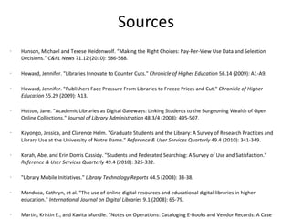 Sources Hanson, Michael and Terese Heidenwolf. “Making the Right Choices: Pay-Per-View Use Data and Selection Decisions.”  C&RL News  71.12 (2010): 586-588. Howard, Jennifer. "Libraries Innovate to Counter Cuts."  Chronicle of Higher Education  56.14 (2009): A1-A9.  Howard, Jennifer. "Publishers Face Pressure From Libraries to Freeze Prices and Cut."  Chronicle of Higher Education  55.29 (2009): A13.  Hutton, Jane. "Academic Libraries as Digital Gateways: Linking Students to the Burgeoning Wealth of Open Online Collections."  Journal of Library Administration  48.3/4 (2008): 495-507.  Kayongo, Jessica, and Clarence Helm. "Graduate Students and the Library: A Survey of Research Practices and Library Use at the University of Notre Dame."  Reference & User Services Quarterly  49.4 (2010): 341-349. Korah, Abe, and Erin Dorris Cassidy. "Students and Federated Searching: A Survey of Use and Satisfaction."  Reference & User Services Quarterly  49.4 (2010): 325-332.  "Library Mobile Initiatives."  Library Technology Reports  44.5 (2008): 33-38.  Manduca, Cathryn, et al. "The use of online digital resources and educational digital libraries in higher education."  International Journal on Digital Libraries  9.1 (2008): 65-79.  Martin, Kristin E., and Kavita Mundle. "Notes on Operations: Cataloging E-Books and Vendor Records: A Case Study at the University of Illinois at Chicago."  Library Resources & Technical Services  54.4 (2010): 227-237.  Nelson, Michael L., Mary Ann Harlow, and Cassandra Kvenild. "Implementing Federated Search at the UNIVERSITY OF WYOMING."  Online  33.2 (2009): 26-31.  Peek, Robin. "Focus on Publishing. Opening Acts to Open Access Week."  Information Today  27.9 (2010): 15-16. 