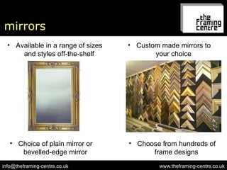 mirrors www.theframing-centre.co.uk [email_address] Available in a range of sizes and styles off-the-shelf Custom made mirrors to your choice Choose from hundreds of frame designs Choice of plain mirror or bevelled-edge mirror 