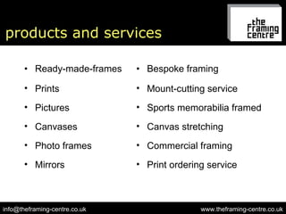 products and services Ready-made-frames Bespoke framing www.theframing-centre.co.uk [email_address] Prints Mount-cutting service Pictures Sports memorabilia framed Canvases Canvas stretching Photo frames Commercial framing Mirrors Print ordering service 