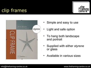clip frames www.theframing-centre.co.uk [email_address] Simple and easy to use To hang both landscape  and portrait Supplied with either  styrene  or glass Available in various sizes Light and safe option 