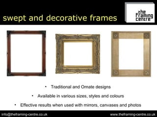 swept and decorative frames www.theframing-centre.co.uk [email_address] Traditional and Ornate designs Effective results when used with mirrors, canvases and photos Available in various sizes, styles and colours 