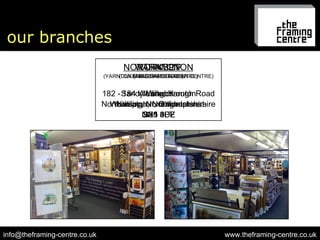 our branches www.theframing-centre.co.uk [email_address] NORTHAMPTON (FLAGSHIP STORE) 182 - 184 Wellingborough Road Northampton, Northamptonshire NN1 4DZ WORKSOP (DUKERIES GARDEN CENTRE) Welbeck Worksop, Norttinghamshire S80 3LT YARNTON (YARNTON NURSERIES GARDEN CENTRE) Sandy Lane, Yarnton Kidilington, Oxfordshire OX5 0PE 