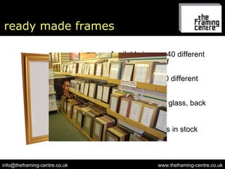 ready made frames Available in over 40 different sizes off-the-shelf www.theframing-centre.co.uk [email_address] Choice of over 80 different styles All complete with glass, back & frame fixings Over 3000 frames in stock 
