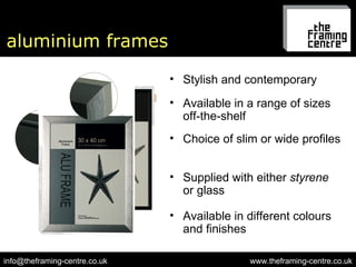 aluminium frames www.theframing-centre.co.uk [email_address] Available in a range of sizes off-the-shelf Choice of slim or wide profiles Supplied with either  styrene  or glass Available in different colours and finishes Stylish and contemporary 