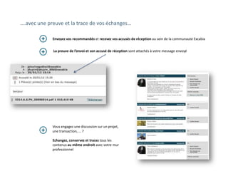 ….avec une preuve et la trace de vos échanges…

             Envoyez vos recommandés et recevez vos accusés de réception au sein de la communauté Excabia


             La preuve de l’envoi et son accusé de réception sont attachés à votre message envoyé




             Vous engagez une discussion sur un
             projet, une transaction, … ?

             Echangez, conservez et tracez tous les
             contenus au même endroit avec votre mur
             professionnel
 