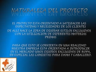 NATURALEZA DEL PROYECTOEL PROYECTO ESTA ORIENTADO A SATISFACER LAS EXPECTATIVAS Y NECESIDADES DE LOS CLIENTES DE ALLI NACE LA IDEA DE DISEÑAR ESTILOS EXCLUSIVOS CON LA UTILIZACION DE DIFERENTES MATERIAS PRIMASPARA QUE ESTO SE CONVIERTA EN UNA REALIDAD NUESTRA EMPRESA ESTA ORIENTADA A INTRODUCIR EN EL MERCADO UNOS DISEÑOS EXCLUSIVOS DE ROPA, EN ESPECIAL LAS CAMISETAS PARA DAMA Y CABALLERO.