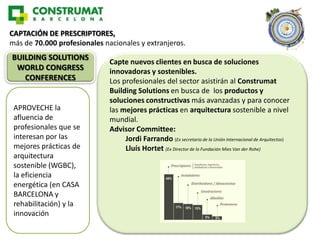 CAPTACIÓN DE PRESCRIPTORES,
más de 70.000 profesionales nacionales y extranjeros.
BUILDING SOLUTIONS
                              Capte nuevos clientes en busca de soluciones
 WORLD CONGRESS               innovadoras y sostenibles.
   CONFERENCES                Los profesionales del sector asistirán al Construmat
                              Building Solutions en busca de los productos y
                              soluciones constructivas más avanzadas y para conocer
 APROVECHE la                 las mejores prácticas en arquitectura sostenible a nivel
 afluencia de                 mundial.
 profesionales que se         Advisor Committee:
 interesan por las                 Jordi Farrando (Ex secretario de la Unión Internacional de Arquitectos)
 mejores prácticas de              Lluís Hortet (Ex Director de la Fundación Mies Van der Rohe)
 arquitectura
 sostenible (WGBC),
 la eficiencia
 energética (en CASA
 BARCELONA y
 rehabilitación) y la
 innovación
 