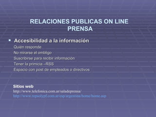 Accesibilidad a la información Quién responde No mirarse el ombligo Suscribirse para recibir información Tener la primicia –RSS Espacio con post de empleados o directivos  RELACIONES PUBLICAS ON LINE  PRENSA Sitios web http://www.telefonica.com.ar/saladeprensa/ http :// www.repsolypf.com.ar / esp /argentina/ home / home.asp 