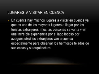 LUGARES A VISITAR EN CUENCA
• En cuenca hay muchos lugares a visitar en cuenca ya
que es uno de los mayores lugares a llegar por los
turistas extranjeros muchas personas se van a vivir
una increíble experiencia por el lago lodoso por
azogues sixsi los extranjeros van a cuenca
especialmente para observar los hermosos tejados de
sus casas y su arquitectura
