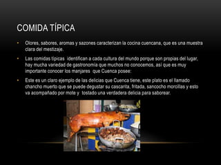 COMIDA TÍPICA
• Olores, sabores, aromas y sazones caracterizan la cocina cuencana, que es una muestra
clara del mestizaje.
• Las comidas típicas identifican a cada cultura del mundo porque son propias del lugar,
hay mucha variedad de gastronomía que muchos no conocemos, así que es muy
importante conocer los manjares que Cuenca posee:
• Este es un claro ejemplo de las delicias que Cuenca tiene, este plato es el llamado
chancho muerto que se puede degustar su cascarita, fritada, sancocho morcillas y esto
va acompañado por mote y tostado una verdadera delicia para saborear.
 