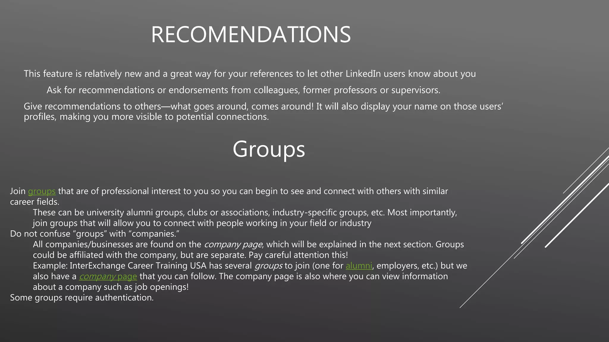 RECOMENDATIONS
This feature is relatively new and a great way for your references to let other LinkedIn users know about you
Ask for recommendations or endorsements from colleagues, former professors or supervisors.
Give recommendations to others—what goes around, comes around! It will also display your name on those users’
profiles, making you more visible to potential connections.
Groups
Join groups that are of professional interest to you so you can begin to see and connect with others with similar
career fields.
These can be university alumni groups, clubs or associations, industry-specific groups, etc. Most importantly,
join groups that will allow you to connect with people working in your field or industry
Do not confuse “groups” with “companies.”
All companies/businesses are found on the company page, which will be explained in the next section. Groups
could be affiliated with the company, but are separate. Pay careful attention this!
Example: InterExchange Career Training USA has several groups to join (one for alumni, employers, etc.) but we
also have a company page that you can follow. The company page is also where you can view information
about a company such as job openings!
Some groups require authentication.
 