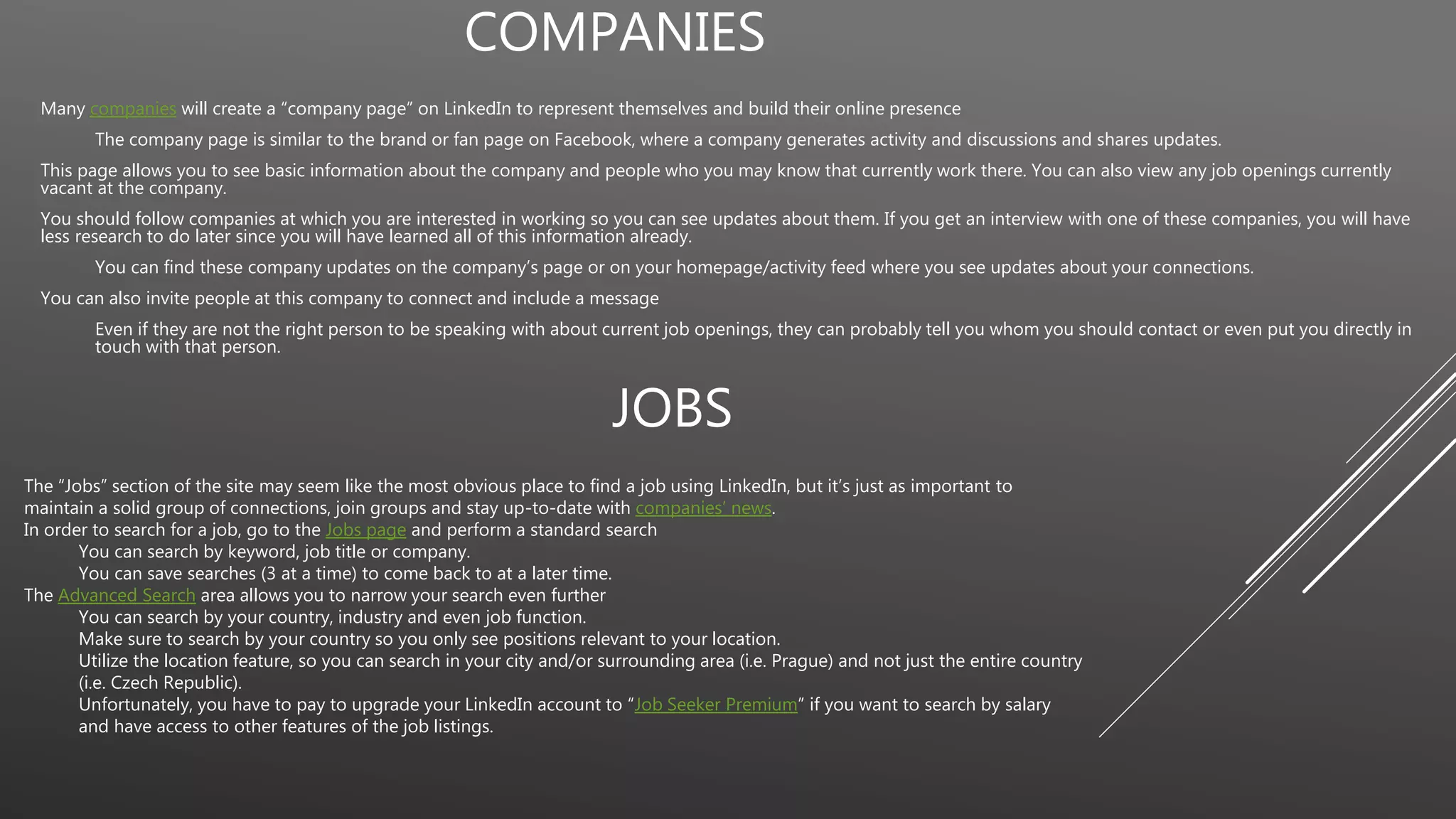 COMPANIES
Many companies will create a “company page” on LinkedIn to represent themselves and build their online presence
The company page is similar to the brand or fan page on Facebook, where a company generates activity and discussions and shares updates.
This page allows you to see basic information about the company and people who you may know that currently work there. You can also view any job openings currently
vacant at the company.
You should follow companies at which you are interested in working so you can see updates about them. If you get an interview with one of these companies, you will have
less research to do later since you will have learned all of this information already.
You can find these company updates on the company’s page or on your homepage/activity feed where you see updates about your connections.
You can also invite people at this company to connect and include a message
Even if they are not the right person to be speaking with about current job openings, they can probably tell you whom you should contact or even put you directly in
touch with that person.
JOBS
The “Jobs” section of the site may seem like the most obvious place to find a job using LinkedIn, but it’s just as important to
maintain a solid group of connections, join groups and stay up-to-date with companies’ news.
In order to search for a job, go to the Jobs page and perform a standard search
You can search by keyword, job title or company.
You can save searches (3 at a time) to come back to at a later time.
The Advanced Search area allows you to narrow your search even further
You can search by your country, industry and even job function.
Make sure to search by your country so you only see positions relevant to your location.
Utilize the location feature, so you can search in your city and/or surrounding area (i.e. Prague) and not just the entire country
(i.e. Czech Republic).
Unfortunately, you have to pay to upgrade your LinkedIn account to “Job Seeker Premium” if you want to search by salary
and have access to other features of the job listings.
 