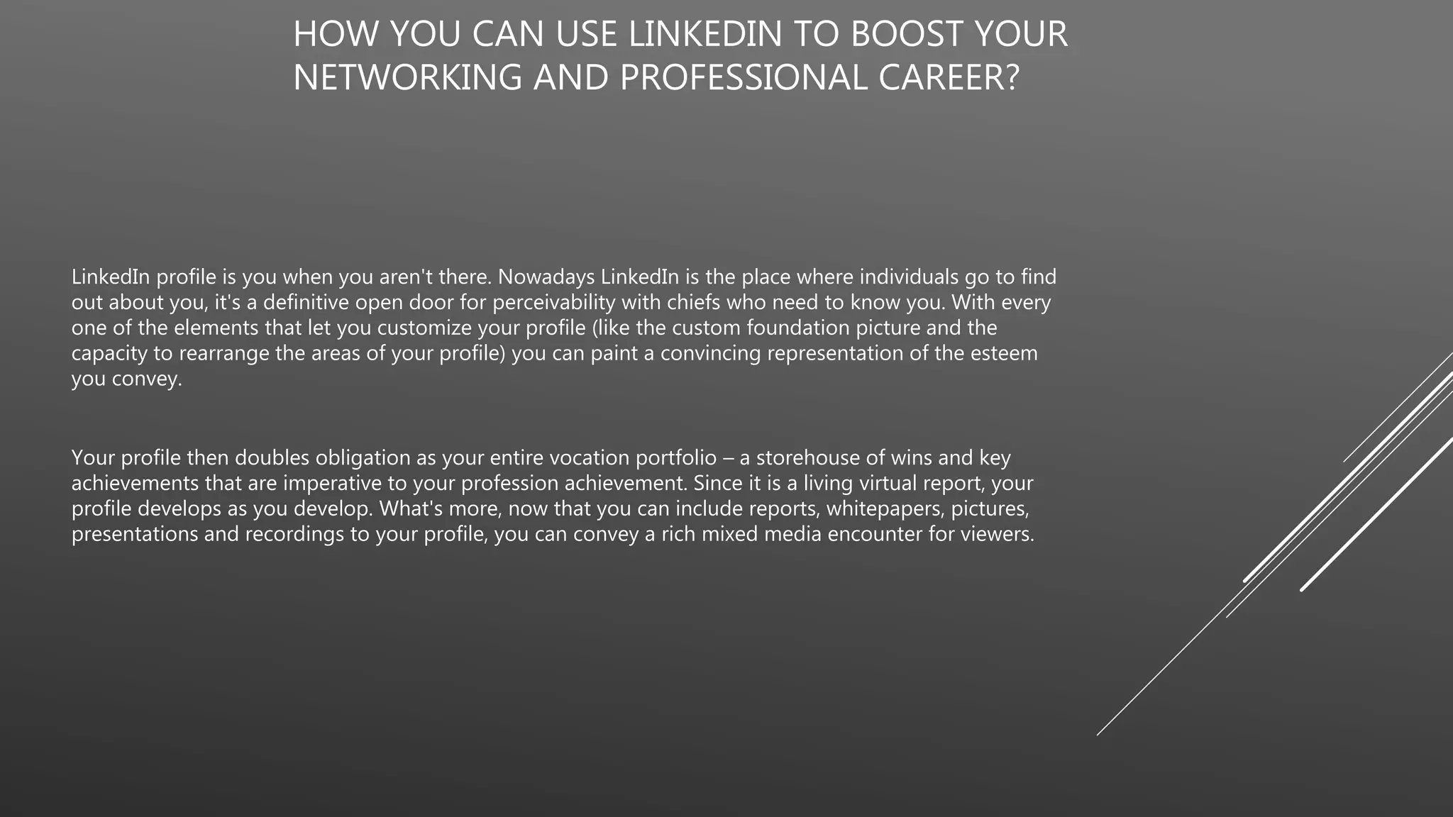 HOW YOU CAN USE LINKEDIN TO BOOST YOUR
NETWORKING AND PROFESSIONAL CAREER?
LinkedIn profile is you when you aren't there. Nowadays LinkedIn is the place where individuals go to find
out about you, it's a definitive open door for perceivability with chiefs who need to know you. With every
one of the elements that let you customize your profile (like the custom foundation picture and the
capacity to rearrange the areas of your profile) you can paint a convincing representation of the esteem
you convey.
Your profile then doubles obligation as your entire vocation portfolio – a storehouse of wins and key
achievements that are imperative to your profession achievement. Since it is a living virtual report, your
profile develops as you develop. What's more, now that you can include reports, whitepapers, pictures,
presentations and recordings to your profile, you can convey a rich mixed media encounter for viewers.
 