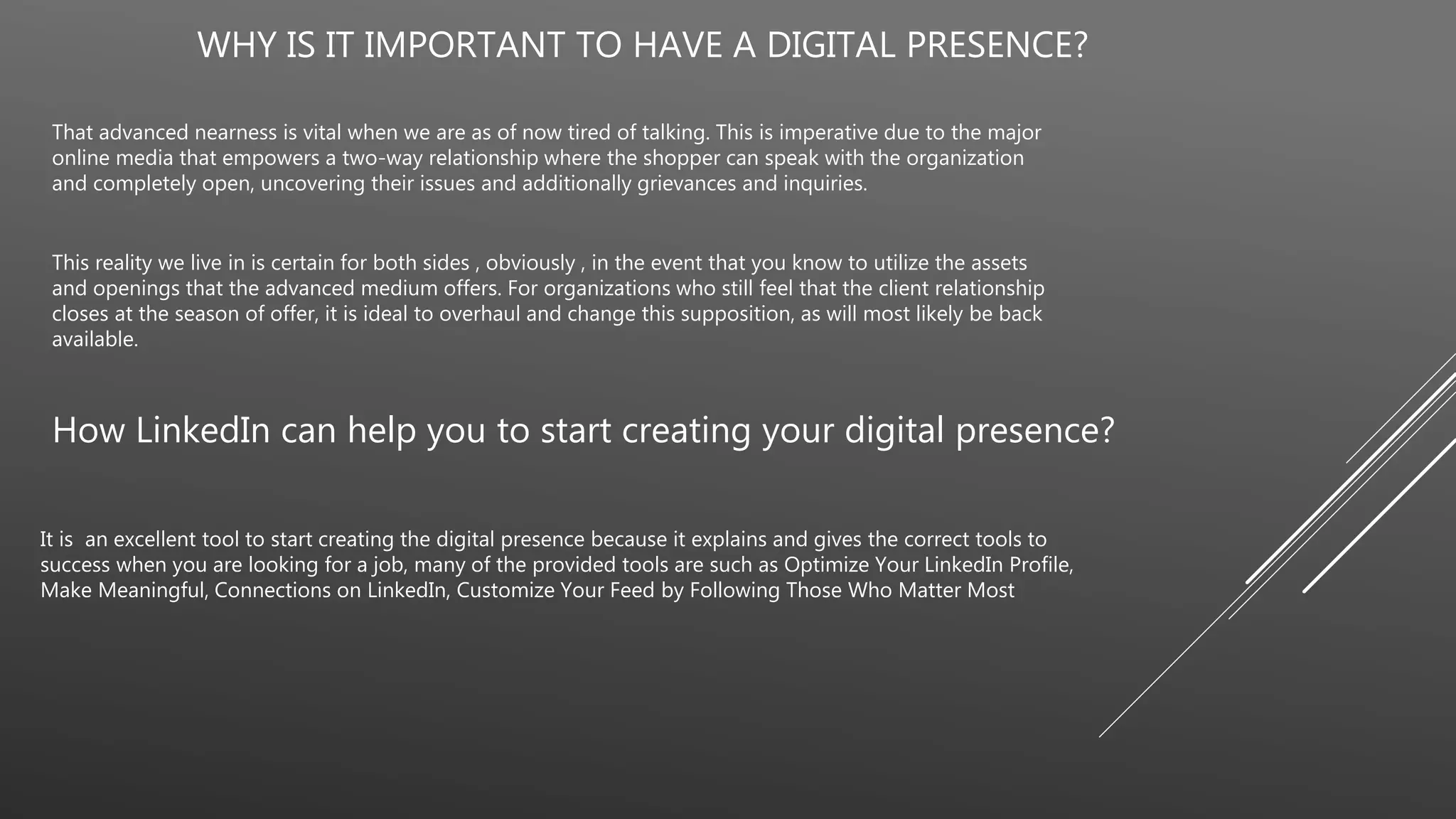 WHY IS IT IMPORTANT TO HAVE A DIGITAL PRESENCE?
That advanced nearness is vital when we are as of now tired of talking. This is imperative due to the major
online media that empowers a two-way relationship where the shopper can speak with the organization
and completely open, uncovering their issues and additionally grievances and inquiries.
This reality we live in is certain for both sides , obviously , in the event that you know to utilize the assets
and openings that the advanced medium offers. For organizations who still feel that the client relationship
closes at the season of offer, it is ideal to overhaul and change this supposition, as will most likely be back
available.
How LinkedIn can help you to start creating your digital presence?
It is an excellent tool to start creating the digital presence because it explains and gives the correct tools to
success when you are looking for a job, many of the provided tools are such as Optimize Your LinkedIn Profile,
Make Meaningful, Connections on LinkedIn, Customize Your Feed by Following Those Who Matter Most
 