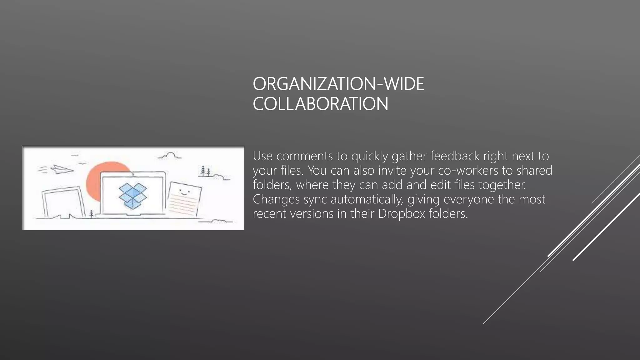 ORGANIZATION-WIDE
COLLABORATION
Use comments to quickly gather feedback right next to
your files. You can also invite your co-workers to shared
folders, where they can add and edit files together.
Changes sync automatically, giving everyone the most
recent versions in their Dropbox folders.
 