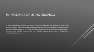 IMPORTANCE OF USING DROPBOX
In the contemporary situation innovation continues developing and evolving. It is basic that
all organizations, particularly independent companies, stay up to date with the most recent
mechanical advancements. As of late, Dropbox has developed as an exceptionally intense,
prominent and valuable programming item. We take a gander at the event of Dropbox for
independent ventures.
 