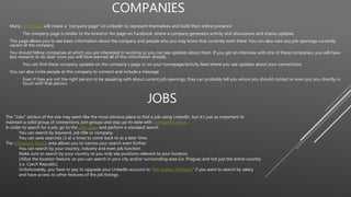 COMPANIES
Many companies will create a “company page” on LinkedIn to represent themselves and build their online presence
The company page is similar to the brand or fan page on Facebook, where a company generates activity and discussions and shares updates.
This page allows you to see basic information about the company and people who you may know that currently work there. You can also view any job openings currently
vacant at the company.
You should follow companies at which you are interested in working so you can see updates about them. If you get an interview with one of these companies, you will have
less research to do later since you will have learned all of this information already.
You can find these company updates on the company’s page or on your homepage/activity feed where you see updates about your connections.
You can also invite people at this company to connect and include a message
Even if they are not the right person to be speaking with about current job openings, they can probably tell you whom you should contact or even put you directly in
touch with that person.
JOBS
The “Jobs” section of the site may seem like the most obvious place to find a job using LinkedIn, but it’s just as important to
maintain a solid group of connections, join groups and stay up-to-date with companies’ news.
In order to search for a job, go to the Jobs page and perform a standard search
You can search by keyword, job title or company.
You can save searches (3 at a time) to come back to at a later time.
The Advanced Search area allows you to narrow your search even further
You can search by your country, industry and even job function.
Make sure to search by your country so you only see positions relevant to your location.
Utilize the location feature, so you can search in your city and/or surrounding area (i.e. Prague) and not just the entire country
(i.e. Czech Republic).
Unfortunately, you have to pay to upgrade your LinkedIn account to “Job Seeker Premium” if you want to search by salary
and have access to other features of the job listings.
 