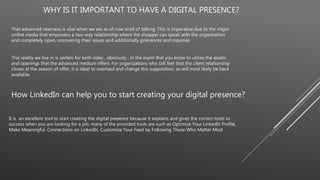 WHY IS IT IMPORTANT TO HAVE A DIGITAL PRESENCE?
That advanced nearness is vital when we are as of now tired of talking. This is imperative due to the major
online media that empowers a two-way relationship where the shopper can speak with the organization
and completely open, uncovering their issues and additionally grievances and inquiries.
This reality we live in is certain for both sides , obviously , in the event that you know to utilize the assets
and openings that the advanced medium offers. For organizations who still feel that the client relationship
closes at the season of offer, it is ideal to overhaul and change this supposition, as will most likely be back
available.
How LinkedIn can help you to start creating your digital presence?
It is an excellent tool to start creating the digital presence because it explains and gives the correct tools to
success when you are looking for a job, many of the provided tools are such as Optimize Your LinkedIn Profile,
Make Meaningful, Connections on LinkedIn, Customize Your Feed by Following Those Who Matter Most
 