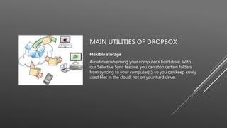 MAIN UTILITIES OF DROPBOX
Flexible storage
Avoid overwhelming your computer’s hard drive. With
our Selective Sync feature, you can stop certain folders
from syncing to your computer(s), so you can keep rarely
used files in the cloud, not on your hard drive.
 