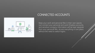 CONNECTED ACCOUNTS
Keep your work and personal files in their own spaces.
Just connect your personal and work Dropbox accounts,
and sensitive company information will be kept separate
from your personal files. Access everything in one place,
without the need to switch logins.
 
