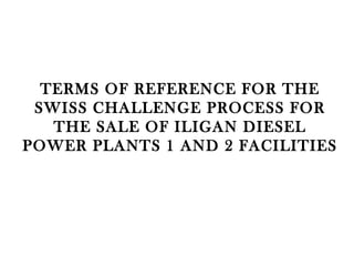 TERMS OF REFERENCE FOR THE SWISS CHALLENGE PROCESS FOR THE SALE OF ILIGAN DIESEL POWER PLANTS 1 AND 2 FACILITIES 