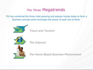 The Three      Megatrends
TVI has combined the three most growing and popular trends today to form a
     Business concept which leverages the power of each one of them




                     Travel and Tourism



                     The Internet



                     The Home Based Business Phenomenon
 