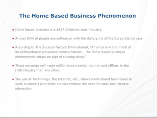 The Home Based Business Phenomenon

• Home Based Business is a $427 Billion an year Industry

• Almost 83% of people are exhausted with the daily grind of the Corporate rat race

• According to The Success Factory International, "America is in the midst of
  an extraordinary workplace transformation.. the home based business
  phenomenon shows no sign of slowing down.“

• There are more self made millionaires created, both on and offline, in the
  HBB industry than any other.

• The use of Technology, the Internet, etc., allows home based businesses to
  work in concert with other entities without the need for daily face-to-face
  interaction
 