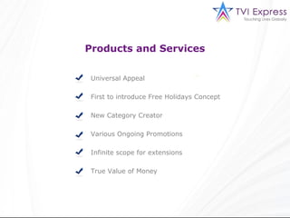 Products and Services

 Universal Appeal

 First to introduce Free Holidays Concept

 New Category Creator

 Various Ongoing Promotions

 Infinite scope for extensions

 True Value of Money
 