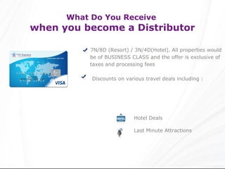 What Do You Receive
when you become a Distributor

           7N/8D (Resort) / 3N/4D(Hotel). All properties would
           be of BUSINESS CLASS and the offer is exclusive of
           taxes and processing fees

           Discounts on various travel deals including :




                            Hotel Deals

                            Last Minute Attractions
 
